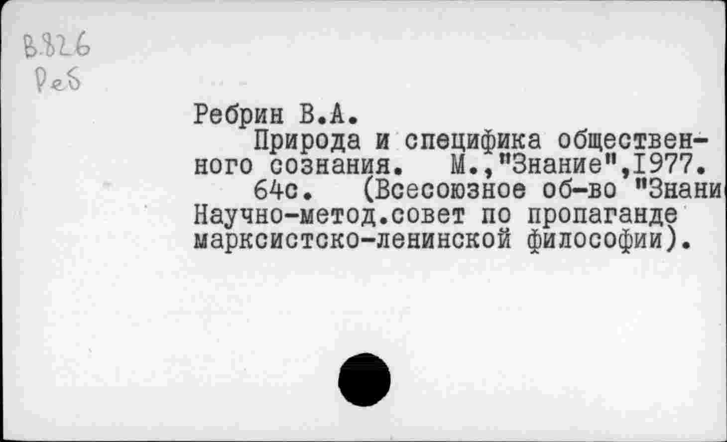 ﻿Ребрин В.А.
Природа и специфика общественного сознания. М.,“Знание”,1977.
64с. (Всесоюзное об-во "Знани Научно-метод.совет по пропаганде марксистско-ленинской философии).